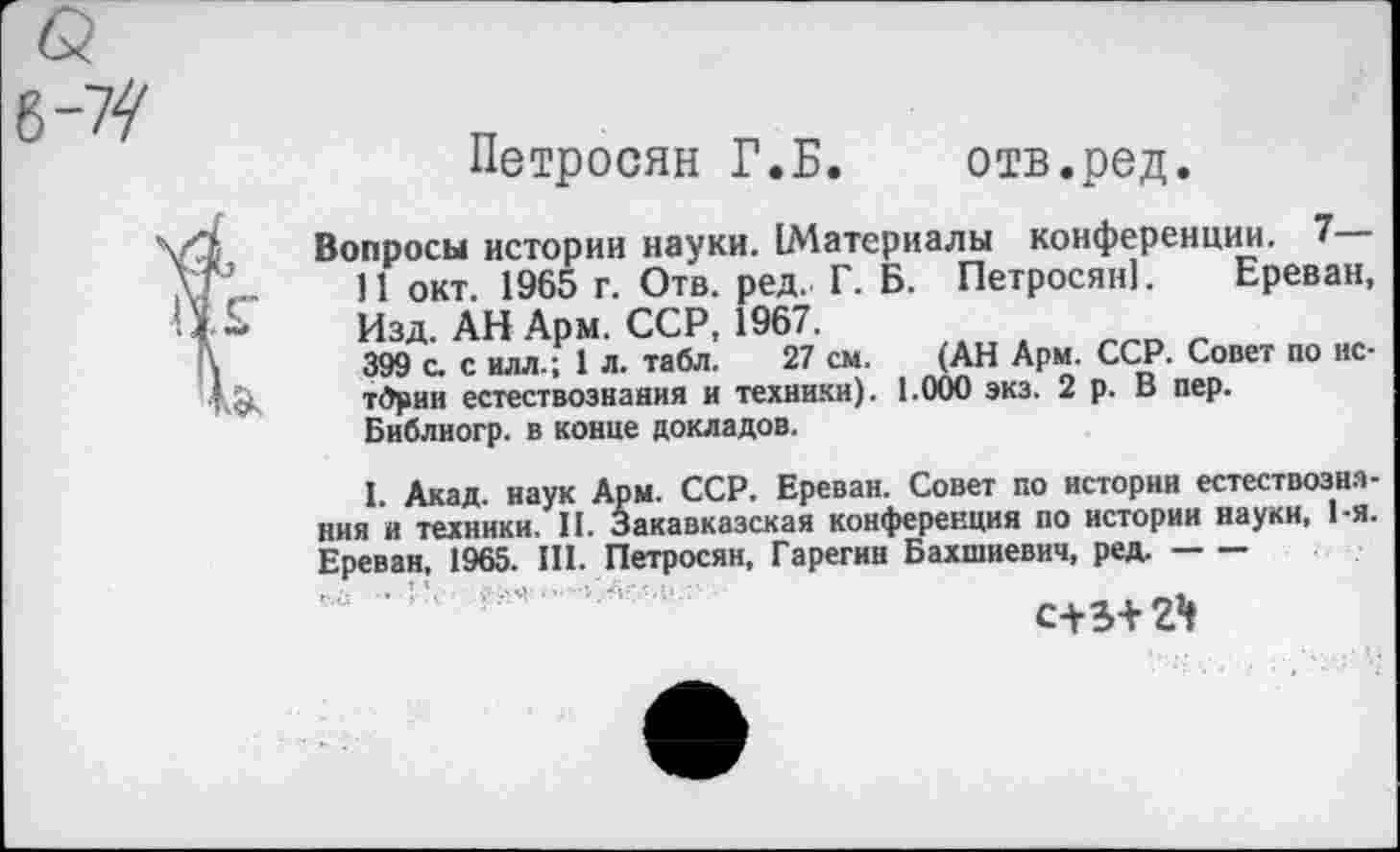 ﻿Петросян Г.Б. отв.ред.
Вопросы истории науки. (Материалы конференции. 7—
11 окт. 1965 г. Отв. ред. Г. Б. Петросян]. Ереван, Изд. АН Арм. ССР, 1967.
399 с. с илл.; 1 л. табл. 27 см. (АН Арм. ССР. Совет по нс-тбрин естествознания и техники). 1.000 экз. 2 р. В пер. Библногр. в конце докладов.
I. Акад, наук Арм. ССР. Ереван. Совет по истории естествознания и техники. II. Закавказская конференция по истории науки, 1-я. Ереван, 1965. III. Петросян, Гарегин Бахшиевич, ред.-
г л'.:	‘ ’A s'-'?.М •
с+э+г1»